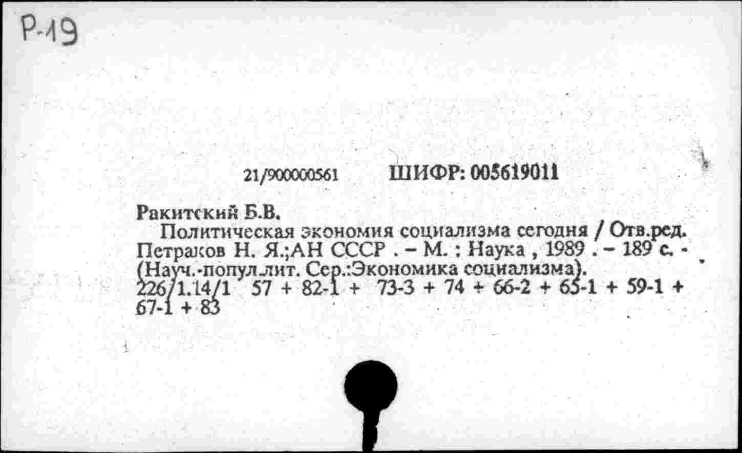 ﻿Р-49
21/900000561 ШИФР: 005619011
Ракитскин Б.В.
Политическая экономия социализма сегодня / Отв.ред. Петраков Н. Я.;АН СССР . - М.: Наука , 1989 . - 189 с. -^нтуллит. Сер.’.Экономика социализма).
1 57 + 82-1 + 73-3 + 74 + 66-2 + 65-1 + 59-1 +